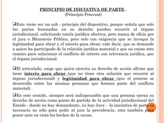 PRINCIPIO DE INICIATIVA DE PARTE.- 
(Principio Procesal) 
Este viene ser un sub - principio del dispositivo, porque señala que solo 
las partes lesionadas en su derecho pueden recurrir al órgano 
jurisdiccional, solicitando tutela jurídica efectiva, pero nunca de oficio por 
el juez o Ministerio Público, pero solo con exigencia que se invoque la 
legitimidad para obrar y el interés para obrar; vale decir, que se demande 
a quien ha participado de la relación jurídica material y que no existe otro 
camino para solucionar el conflicto de interés con relevancia jurídica, que 
el órgano jurisdiccional. 
El articulado, exige que quien ejercita su derecho de acción afirme que 
tiene interés para obrar (que no tiene otra solución que recurrir al 
órgano jurisdiccional) y legitimidad para obrar (que el proceso se 
desarrolla entre las mismas personas que forman parte del conflicto 
material) . 
En este sentido, siempre será indispensable que una persona ejerza su 
derecho de acción como punto de partida de la actividad jurisdiccional del 
Estado - donde no hay demandante, no hay Juez - la iniciativa de parte es 
necesario no sólo para pedir al juez la providencia, sino también para 
poner ante su vista los hechos de la causa. 
 