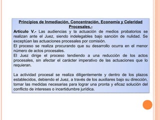 Principios de Inmediación, Concentración, Economía y Celeridad 
Procesales.- 
Artículo V.- Las audiencias y la actuación de medios probatorios se 
realizan ante el Juez, siendo indelegables bajo sanción de nulidad. Se 
exceptúan las actuaciones procesales por comisión. 
El proceso se realiza procurando que su desarrollo ocurra en el menor 
número de actos procesales. 
El Juez dirige el proceso tendiendo a una reducción de los actos 
procesales, sin afectar el carácter imperativo de las actuaciones que lo 
requieran. 
La actividad procesal se realiza diligentemente y dentro de los plazos 
establecidos, debiendo el Juez, a través de los auxiliares bajo su dirección, 
tomar las medidas necesarias para lograr una pronta y eficaz solución del 
conflicto de intereses o incertidumbre jurídica. 
 