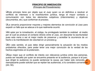 PRINCIPIO DE INMEDIACIÓN 
(Principio del Procedimiento) 
Este principio tiene por objeto que el Juez quien va en definitiva a resolver el 
conflicto de intereses o la incertidumbre jurídica, tenga el mayor contacto y 
comunicación con todos los elementos subjetivos (intervinientes) y objetivos 
(documentos, etc.) que conforman el proceso. 
La cercanía proporcionar mayores y mejores elementos de convicción al Juez para 
expedir un fallo que se adecue a lo que realmente ocurrió. 
Al optar por la inmediación, el código, ha privilegiado también la oralidad el medio 
por el cual se produce el contacto directo entre el Juez, sin descartar la escrituriedad 
pues esta viene a ser el mejor medio de preservar y acreditar la ocurrencia de un 
hecho o la manifestación de voluntad en un proceso.g 
En este sentido, el juez debe dirigir personalmente la actuación de los medios 
probatorios ofrecidos, para poder tener una mejor convicción de la verdad de los 
hechos esgrimidos en la pretensión. 
Que mejor que el conflicto de interés con relevancia jurídica entre dos personas, 
pueda ser resuelto por quien se encuentra presente en la audiencia, porque si el juez, 
que dirigió la audiencia no puede sentenciar la causa, por haber sido removido, el 
reemplazante puede solicitar que se repitan las audiencias, si lo considera conveniente 
(Art. 50). 
 