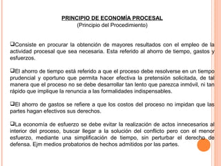 PRINCIPIO DE ECONOMÍA PROCESAL 
(Principio del Procedimiento) 
Consiste en procurar la obtención de mayores resultados con el empleo de la 
actividad procesal que sea necesaria. Esta referido al ahorro de tiempo, gastos y 
esfuerzos. 
El ahorro de tiempo está referido a que el proceso debe resolverse en un tiempo 
prudencial y oportuno que permita hacer efectiva la pretensión solicitada, de tal 
manera que el proceso no se debe desarrollar tan lento que parezca inmóvil, ni tan 
rápido que implique la renuncia a las formalidades indispensables. 
El ahorro de gastos se refiere a que los costos del proceso no impidan que las 
partes hagan efectivos sus derechos. 
La economía de esfuerzo se debe evitar la realización de actos innecesarios al 
interior del proceso, buscar llegar a la solución del conflicto pero con el menor 
esfuerzo, mediante una simplificación de tiempo, sin perturbar el derecho de 
defensa. Ejm medios probatorios de hechos admitidos por las partes. 
 