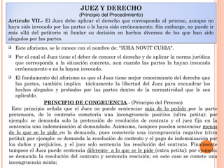 JUEZ Y DERECHO 
(Principio del Procedimiento) 
Artículo VII.- El Juez debe aplicar el derecho que corresponda al proceso, aunque no 
haya sido invocado por las partes o lo haya sido erróneamente. Sin embargo, no puede ir 
más allá del petitorio ni fundar su decisión en hechos diversos de los que han sido 
alegados por las partes. 
 Este aforismo, se le conoce con el nombre de: "IURA NOVIT CURIA". 
 Por el cual el Juez tiene el deber de conocer el derecho y de aplicar la norma jurídica 
que corresponda a la situación concreta, aun cuando las partes la hayan invocado 
erróneamente o no la hayan invocado. 
 El fundamento del aforismo es que el Juez tiene mejor conocimiento del derecho que 
las partes, también implica tácitamente la libertad del Juez para encuadrar los 
hechos alegados y probados por las partes dentro de la normatividad que le sea 
aplicable. 
PRINCIPIO DE CONGRUENCIA.- (Principio del Proceso) 
Este principio señala que el Juez no puede sentenciar más de lo pedido por la parte 
pretensora, de lo contrario cometería una incongruencia positiva (ultra petita): por 
ejemplo: se demanda solo la pretensión de resolución de contrato y el juez fija en la 
sentencia una indemnización al demandado. Asimismo, tampoco pueden sentenciar menos 
de lo que se le pide en la demanda, pues cometería una incongruencia negativa (citra 
petita); por ejemplo: se demanda la resolución de contrato y el pago de indemnización por 
los daños y perjuicios, y el juez solo sentencia las resolución del contrato. Finalmente 
tampoco el Juez puede sentencia diferente a lo que se le pide (extra petita): por ejemplo: 
se demanda la resolución del contrato y sentencia rescisión; en este caso se comete una 
incongruencia mixta; 
 