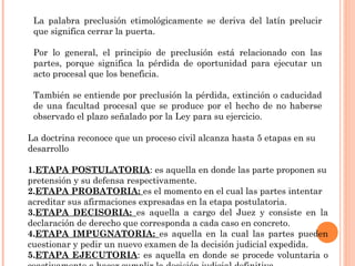 La palabra preclusión etimológicamente se deriva del latín prelucir 
que significa cerrar la puerta. 
Por lo general, el principio de preclusión está relacionado con las 
partes, porque significa la pérdida de oportunidad para ejecutar un 
acto procesal que los beneficia. 
También se entiende por preclusión la pérdida, extinción o caducidad 
de una facultad procesal que se produce por el hecho de no haberse 
observado el plazo señalado por la Ley para su ejercicio. 
La doctrina reconoce que un proceso civil alcanza hasta 5 etapas en su 
desarrollo 
1.ETAPA POSTULATORIA: es aquella en donde las parte proponen su 
pretensión y su defensa respectivamente. 
2.ETAPA PROBATORIA: es el momento en el cual las partes intentar 
acreditar sus afirmaciones expresadas en la etapa postulatoria. 
3.ETAPA DECISORIA: es aquella a cargo del Juez y consiste en la 
declaración de derecho que corresponda a cada caso en concreto. 
4.ETAPA IMPUGNATORIA: es aquella en la cual las partes pueden 
cuestionar y pedir un nuevo examen de la decisión judicial expedida. 
5.ETAPA EJECUTORIA: es aquella en donde se procede voluntaria o 
coactivamente a hacer cumplir la decisión judicial definitiva. 
 