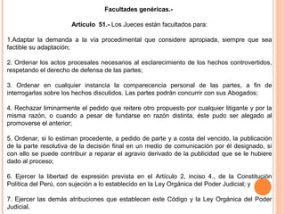 Facultades genéricas.- 
Artículo 51.- Los Jueces están facultados para: 
1.Adaptar la demanda a la vía procedimental que considere apropiada, siempre que sea 
factible su adaptación; 
2. Ordenar los actos procesales necesarios al esclarecimiento de los hechos controvertidos, 
respetando el derecho de defensa de las partes; 
3. Ordenar en cualquier instancia la comparecencia personal de las partes, a fin de 
interrogarlas sobre los hechos discutidos. Las partes podrán concurrir con sus Abogados; 
4. Rechazar liminarmente el pedido que reitere otro propuesto por cualquier litigante y por la 
misma razón, o cuando a pesar de fundarse en razón distinta, éste pudo ser alegado al 
promoverse el anterior; 
5. Ordenar, si lo estiman procedente, a pedido de parte y a costa del vencido, la publicación 
de la parte resolutiva de la decisión final en un medio de comunicación por él designado, si 
con ello se puede contribuir a reparar el agravio derivado de la publicidad que se le hubiere 
dado al proceso; 
6. Ejercer la libertad de expresión prevista en el Artículo 2, inciso 4., de la Constitución 
Política del Perú, con sujeción a lo establecido en la Ley Orgánica del Poder Judicial; y 
7. Ejercer las demás atribuciones que establecen este Código y la Ley Orgánica del Poder 
Judicial. 
 