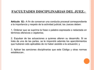 FACULTADES DISCIPLINARIAS DEL JUEZ.- 
Artículo 52.- A fin de conservar una conducta procesal correspondiente 
a la importancia y respeto de la actividad judicial, los Jueces deben: 
1. Ordenar que se suprima la frase o palabra expresada o redactada en 
términos ofensivos o vejatorios; 
2. Expulsar de las actuaciones a quienes alteren su desarrollo. Si se 
trata de una de las partes, se le impondrá además los apercibimientos 
que hubieran sido aplicables de no haber asistido a la actuación; y 
3. Aplicar las sanciones disciplinarias que este Código y otras normas 
establezcan.. 
 