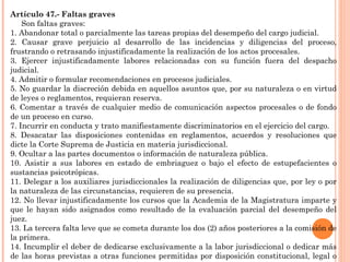 Artículo 47.- Faltas graves 
Son faltas graves: 
1. Abandonar total o parcialmente las tareas propias del desempeño del cargo judicial. 
2. Causar grave perjuicio al desarrollo de las incidencias y diligencias del proceso, 
frustrando o retrasando injustificadamente la realización de los actos procesales. 
3. Ejercer injustificadamente labores relacionadas con su función fuera del despacho 
judicial. 
4. Admitir o formular recomendaciones en procesos judiciales. 
5. No guardar la discreción debida en aquellos asuntos que, por su naturaleza o en virtud 
de leyes o reglamentos, requieran reserva. 
6. Comentar a través de cualquier medio de comunicación aspectos procesales o de fondo 
de un proceso en curso. 
7. Incurrir en conducta y trato manifiestamente discriminatorios en el ejercicio del cargo. 
8. Desacatar las disposiciones contenidas en reglamentos, acuerdos y resoluciones que 
dicte la Corte Suprema de Justicia en materia jurisdiccional. 
9. Ocultar a las partes documentos o información de naturaleza pública. 
10. Asistir a sus labores en estado de embriaguez o bajo el efecto de estupefacientes o 
sustancias psicotrópicas. 
11. Delegar a los auxiliares jurisdiccionales la realización de diligencias que, por ley o por 
la naturaleza de las circunstancias, requieren de su presencia. 
12. No llevar injustificadamente los cursos que la Academia de la Magistratura imparte y 
que le hayan sido asignados como resultado de la evaluación parcial del desempeño del 
juez. 
13. La tercera falta leve que se cometa durante los dos (2) años posteriores a la comisión de 
la primera. 
14. Incumplir el deber de dedicarse exclusivamente a la labor jurisdiccional o dedicar más 
de las horas previstas a otras funciones permitidas por disposición constitucional, legal o 
autorizadas por el órgano de gobierno competente. 
 