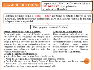 La palabra JURISDICCIÓN deriva del latín: 
IUS DECERE : que quiere decir: 
«Declarar el Derecho» 
«LA JURISDICCIÓN» 
Podemos definirla como el: poder – deber que tiene el Estado a través de una 
autoridad, dotada de ciertas atribuciones para administrar justicia de manera 
independiente e imparcial. 
Desagreguemos esta definición 
Poder – deber que tiene el Estado: 
Es un poder público ya que el Estado no puede 
sustraerse de su obligación de otorgar este 
servicio público a toda persona que lo solicite; 
de igual forma, a que todos los ciudadanos que 
se encuentran dentro de un territorio tienen la 
obligación de someter todo tipo de conflicto de 
intereses con relevancia jurídica ante los 
órganos jurisdiccionales. 
A través de una autoridad: 
Esta autoridad judicial si es un 
Juez de Paz no es necesario que sea 
abogado y es elegido 
democráticamente y popular. Si es 
de cualquier otro rango 
necesariamente debe ser letrado y 
es nombrado por el Consejo 
Nacional de la Magistratura. 
Dotada de ciertas atribuciones: 
Aptitud del Juez para conocer determinado asunto. 
Poder del Juez para hacer comparecer a las partes al proceso. 
Facultad del Juez para emplear la fuerza pública a fin de hacer cumplir sus resolución 
Potestad del Juez para dictar sentencia definitiva 
Capacitar que tiene el Juez de ejecutar su resolución 
 