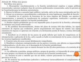 Artículo 48.- Faltas muy graves 
Son faltas muy graves: 
1. Desempeñar simultáneamente a la función jurisdiccional empleos o cargos públicos 
remunerados o prestar cualquier clase de servicios profesionales remunerados, salvo lo previsto en 
la Constitución para la docencia universitaria. 
2. Ejercer la defensa o asesoría legal, pública o privada, salvo en los casos exceptuados por ley. 
3. Actuar en un proceso o procedimiento a sabiendas de estar legalmente impedido de hacerlo. 
4. Interferir en el ejercicio de funciones de los otros órganos del Estado, sus agentes o 
representantes, o permitir la interferencia de cualquier organismo, institución o persona que 
atente contra el órgano judicial o la función jurisdiccional. 
5. Ocultar alguna prohibición que le sea imputable para el ejercicio de la función o abstenerse 
de informar una causal sobrevenida. 
6. No justificar documentalmente, dentro del plazo de treinta (30) días hábiles, los signos 
exteriores de riqueza que evidencien, previo requerimiento del órgano de control. Los signos 
exteriores de riqueza se aprecian con relación a la declaración jurada de bienes y rentas efectuada 
anualmente. 
7. Interferir en el criterio de los jueces de grado inferior por razón de competencia en la 
interpretación o aplicación de la ley, salvo cuando se halle en conocimiento de la causa a través de 
los recursos legalmente establecidos. 
8. Cometer actos de acoso sexual debidamente comprobados. 
9. Establecer relaciones extraprocesales con las partes o terceros, que afecten su imparcialidad 
e independencia, o la de otros, en el desempeño de la función jurisdiccional. 
10. La tercera falta grave que se cometa durante los dos (2) años posteriores a la comisión de la 
primera. 
11. La afiliación a partidos, grupos políticos, grupos de presión; o el desarrollo de actos propios 
de estos grupos o en interés de aquellos en el ejercicio de la función jurisdiccional. 
12. Incurrir en acto u omisión que sin ser delito, vulnere gravemente los deberes del cargo 
previstos en la ley. 
13. No motivar las resoluciones judiciales o inobservar inexcusablemente el cumplimiento de 
los deberes judiciales. 
 