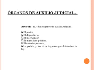 ÓRGANOS DE AUXILIO JUDICIAL.- 
Artículo 55.- Son órganos de auxilio judicial: 
El perito, 
El depositario, 
El interventor, 
El martillero público, 
El curador procesal, 
La policía y los otros órganos que determine la 
ley. 
 