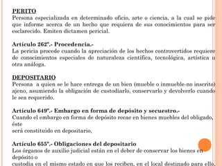 PERITO 
Persona especializada en determinado oficio, arte o ciencia, a la cual se pide 
que informe acerca de un hecho que requiera de sus conocimientos para ser 
esclarecido. Emiten dictamen pericial. 
Artículo 262º.- Procedencia.- 
La pericia procede cuando la apreciación de los hechos controvertidos requiere 
de conocimientos especiales de naturaleza científica, tecnológica, artística u 
otra análoga. 
DEPOSITARIO 
Persona a quien se le hace entrega de un bien (mueble o inmueble-no inscrito) 
ajeno, asumiendo la obligación de custodiarlo, conservarlo y devolverlo cuando 
le sea requerido. 
Artículo 649º.- Embargo en forma de depósito y secuestro.- 
Cuando el embargo en forma de depósito recae en bienes muebles del obligado, 
éste 
será constituido en depositario, 
Artículo 655º.- Obligaciones del depositario 
Los órganos de auxilio judicial están en el deber de conservar los bienes en 
depósito o 
custodia en el mismo estado en que los reciben, en el local destinado para ello, 
a la orden del Juzgado y con acceso permanente para la observación por las 
 