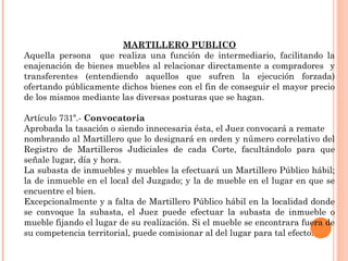 MARTILLERO PUBLICO 
Aquella persona que realiza una función de intermediario, facilitando la 
enajenación de bienes muebles al relacionar directamente a compradores y 
transferentes (entendiendo aquellos que sufren la ejecución forzada) 
ofertando públicamente dichos bienes con el fin de conseguir el mayor precio 
de los mismos mediante las diversas posturas que se hagan. 
Artículo 731º.- Convocatoria 
Aprobada la tasación o siendo innecesaria ésta, el Juez convocará a remate 
nombrando al Martillero que lo designará en orden y número correlativo del 
Registro de Martilleros Judiciales de cada Corte, facultándolo para que 
señale lugar, día y hora. 
La subasta de inmuebles y muebles la efectuará un Martillero Público hábil; 
la de inmueble en el local del Juzgado; y la de mueble en el lugar en que se 
encuentre el bien. 
Excepcionalmente y a falta de Martillero Público hábil en la localidad donde 
se convoque la subasta, el Juez puede efectuar la subasta de inmueble o 
mueble fijando el lugar de su realización. Si el mueble se encontrara fuera de 
su competencia territorial, puede comisionar al del lugar para tal efecto. 
 