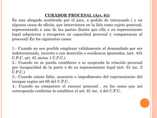 CURADOR PROCESAL (Art. 61) 
Es una abogado nombrado por el juez, a pedido de interesado ( y en 
algunos casos de oficio), que intervienen en la litis como sujeto procesal, 
representando a una de las partes (hasta que ella o su representante 
legal adquieran o recuperen su capacidad procesal y comparezcan al 
procesal) En los siguientes casos: 
1.- Cuando no sea posible emplazar válidamente al demandado por ser 
indeterminado, incierto o con domicilio o residencia ignorados, (art. 435 
C.P.C. art. 61 inciso 1 C.P.C.) 
2.- Cuando no se pueda establecer o se suspenda la relación procesal 
por incapacidad de la parte o de su representante legal (art. 61 inc. 2 
C.P.C.) 
3.- Cuando exista falta, ausencia o impedimento del representante del 
incapaz según art 66 del C.P.C.. 
4.- Cuando no comparece el sucesor procesal , en los casos que así 
corresponda conforme lo establece el art. 61 inc. 4 del C.P.C. 
 