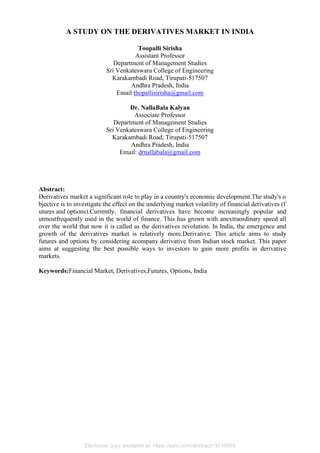 A STUDY ON THE DERIVATIVES MARKET IN INDIA
Toopalli Sirisha
Assistant Professor
Department of Management Studies
Sri Venkateswara College of Engineering
Karakambadi Road, Tirupati-517507
Andhra Pradesh, India
Email:thopallisirisha@gmail.com
Dr. NallaBala Kalyan
Associate Professor
Department of Management Studies
Sri Venkateswara College of Engineering
Karakambadi Road, Tirupati-517507
Andhra Pradesh, India
Email: drnallabala@gmail.com
Abstract:
Derivatives market a significant role to play in a country's economic development.The study's o
bjective is to investigate the effect on the underlying market volatility of financial derivatives (f
utures and options).Currently, financial derivatives have become increasingly popular and
utmostfrequently used in the world of finance. This has grown with anextraordinary speed all
over the world that now it is called as the derivatives revolution. In India, the emergence and
growth of the derivatives market is relatively more.Derivative. This article aims to study
futures and options by considering acompany derivative from Indian stock market. This paper
aims at suggesting the best possible ways to investors to gain more profits in derivative
markets.
Keywords:Financial Market, Derivatives,Futures, Options, India
Electronic copy available at: https://ssrn.com/abstract=3510065
 