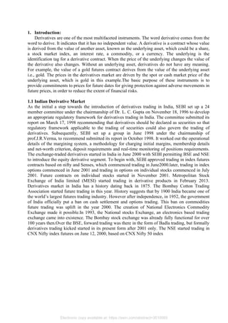 1. Introduction:
Derivatives are one of the most multifaceted instruments. The word derivative comes from the
word to derive. It indicates that it has no independent value. A derivative is a contract whose value
is derived from the value of another asset, known as the underlying asset, which could be a share,
a stock market index, an interest rate, a commodity, or a currency. The underlying is the
identification tag for a derivative contract. When the price of the underlying changes the value of
the derivative also changes. Without an underlying asset, derivatives do not have any meaning.
For example, the value of a gold futures contract derives from the value of the underlying asset
i.e., gold. The prices in the derivatives market are driven by the spot or cash market price of the
underlying asset, which is gold in this example.The basic purpose of these instruments is to
provide commitments to prices for future dates for giving protection against adverse movements in
future prices, in order to reduce the extent of financial risks.
1.1 Indian Derivative Market
As the initial a step towards the introduction of derivatives trading in India, SEBI set up a 24
member committee under the chairmanship of Dr. L. C. Gupta on November 18, 1996 to develop
an appropriate regulatory framework for derivatives trading in India. The committee submitted its
report on March 17, 1998 recommending that derivatives should be declared as securities so that
regulatory framework applicable to the trading of securities could also govern the trading of
derivatives. Subsequently, SEBI set up a group in June 1998 under the chairmanship of
prof.J.R.Verma, to recommend submitted its report in October 1998. It worked out the operational
details of the margining system, a methodology for charging initial margins, membership details
and net-worth criterion, deposit requirements and real-time monitoring of positions requirements.
The exchange-traded derivatives started in India in June 2000 with SEBI permitting BSE and NSE
to introduce the equity derivative segment. To begin with, SEBI approved trading in index futures
contracts based on nifty and Senses, which commenced trading in June2000.later, trading in index
options commenced in June 2001 and trading in options on individual stocks commenced in July
2001. Future contracts on individual stocks started in November 2001. Metropolitan Stock
Exchange of India limited (MESI) started trading in derivative products in February 2013.
Derivatives market in India has a history dating back in 1875. The Bombay Cotton Trading
Association started future trading in this year. History suggests that by 1900 India became one of
the world’s largest futures trading industry. However after independence, in 1952, the government
of India officially put a ban on cash settlement and options trading. This ban on commodities
future trading was uplift in the year 2000. The creation of National Electronics Commodity
Exchange made it possible.In 1993, the National stocks Exchange, an electronics based trading
exchange came into existence. The Bombay stock exchange was already fully functional for over
100 years then.Over the BSE, forward trading was there in the form of Badla trading, but formally
derivatives trading kicked started in its present form after 2001 only. The NSE started trading in
CNX Nifty index futures on June 12, 2000, based on CNX Nifty 50 index
Electronic copy available at: https://ssrn.com/abstract=3510065
 
