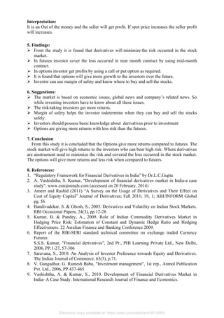 Interpretation:
It is an Out of the money and the seller will get profit. If spot price increases the seller profit
will increases.
5. Findings:
➢ From the study it is found that derivatives will minimize the risk occurred in the stock
market.
➢ In futures investor cover the loss occurred in near month contract by using mid-month
contract.
➢ In options investor get profits by using a call or put option as required.
➢ It is found that options will give more growth to the investors over the future.
➢ Investor can use margin of safety and know where to buy and sell the stocks.
6. Suggestions:
➢ The market is based on economic issues, global news and company’s related news. So
while investing investors have to know about all these issues.
➢ The risk-taking investors get more returns.
➢ Margin of safety helps the investor todetermine when they can buy and sell the stocks
safely.
➢ Investors should possess basic knowledge about derivatives prior to investment
➢ Options are giving more returns with less risk than the futures.
7. Conclusion
From this study it is concluded that the Options give more returns compared to futures. The
stock market will give high returns to the investors who can bear high risk. Where derivatives
are ainstrument used to minimize the risk and covered the loss occurred in the stock market.
The options will give more returns and less risk when compared to futures.
8. References:
1. “Regulatory Framework for Financial Derivatives in India” by Dr.L.C.Gupta
2. A. Vashishtha, S. Kumar, "Development of financial derivatives market in India-a case
study", www.eurojounals.com (accessed on 20 February, 2014)
3. Ameer and Rashid (2011) “A Survey on the Usage of Derivatives and Their Effect on
Cost of Equity Capital” Journal of Derivatives; Fall 2011; 19, 1; ABI/INFORM Global
pg. 56
4. Bandivadekar, S. & Ghosh, S., 2003. Derivatives and Volatility on Indian Stock Markets.
RBI Occasional Papers, 24(3), pp.12-28
5. Kumar, B. & Pandey, A., 2009. Role of Indian Commodity Derivatives Market in
Hedging Price Risk: Estimation of Constant and Dynamic Hedge Ratio and Hedging
Effectiveness. 22 Asralian Finance and Banking Conference 2009.
6. Report of the RBI-SEBI standard technical committee on exchange traded Currency
Futures
S.S.S. Kumar, "Financial derivatives", 2nd Pr., PHI Learning Private Ltd., New Delhi,
2008, PP.1-27, 57-306
7. Saravana, S., 2010. An Analysis of Investor Preference towards Equity and Derivatives.
The Indian Journal of Commerce, 63(3), p.71.
8. V. Gangadhar, G. Ramesh Babu, "Investment management", 1st rep., Anmol Publication
Pvt. Ltd., 2006, PP.437-465
9. Vashishtha, A. & Kumar, S., 2010. Development of Financial Derivatives Market in
India- A Case Study. International Research Journal of Finance and Economics.
Electronic copy available at: https://ssrn.com/abstract=3510065
 