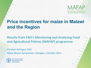 Price incentives for maize in Malawi
and the Region
Results from FAO’s Monitoring and Analyzing Food
and Agricultural Policies (MAFAP) programme
Christian Derlagen, FAO
Maize Market Symposium, Lilongwe, 1 October 2015
 