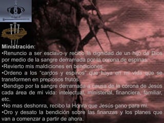 MINISTRACIÓN:
•Renuncio a ser esclavo y recibo la dignidad de un hijo de Dios
por medio de la sangre derramada por la corona de espinas.
•Revierto mis maldiciones en bendiciones.
•Ordeno a los “cardos y espinos” que haya en mi vida que se
transformen en preciosos frutos
•Bendigo por la sangre derramada a causa de la corona de Jesús
cada área de mi vida: intelectual, ministerial, financiera, familiar,
etc.
•No mas deshonra, recibo la Honra que Jesús gano para mi.
•Oro y desato la bendición sobre las finanzas y los planes que
van a comenzar a partir de ahora.
 