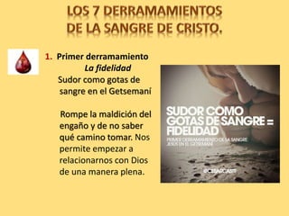 1. Primer derramamiento
La fidelidad
Sudor como gotas de
sangre en el Getsemaní
Rompe la maldición del
engaño y de no saber
qué camino tomar. Nos
permite empezar a
relacionarnos con Dios
de una manera plena.
 