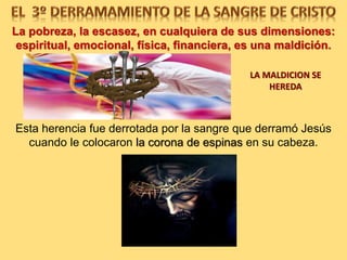 La Pobreza, la Escasez, en cualquiera de sus dimensiones:
espiritual, emocional, física, financiera, es una maldición.
ESTA HERENCIA FUE
DERROTADA POR LA SANGRE
QUE DERRAMÓ JESÚS
CUANDO LE COLOCARON LA
CORONA DE ESPINAS EN SU
CABEZA.
LA MALDICION
SE HEREDA
 