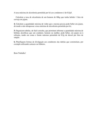 A taxa máxima de alcoolemia permitida por lei aos condutores é de 0,5g/l.

  Calculem a taxa de alcoolemia de um homem de 80kg que tenha bebido 1 litro de
cerveja em jejum.

4. Calculem a quantidade máxima de vinho que a mesma pessoa pode beber em jejum,
de modo a não ultrapassar a taxa máxima de alcoolemia permitida por lei.

5. Organizem tabelas, de fácil consulta, que permitam informar a quantidade máxima de
bebidas alcoólicas que um condutor, homem ou mulher, pode beber, em jejum ou à
refeição, tendo em conta o limite máximo permitido de 0,5g de álcool por litro de
sangue.

6. Planifiquem formas de divulgação aos condutores das tabelas que construíram, por
exemplo utilizando cartazes ou folhetos.



Bom Trabalho!
 