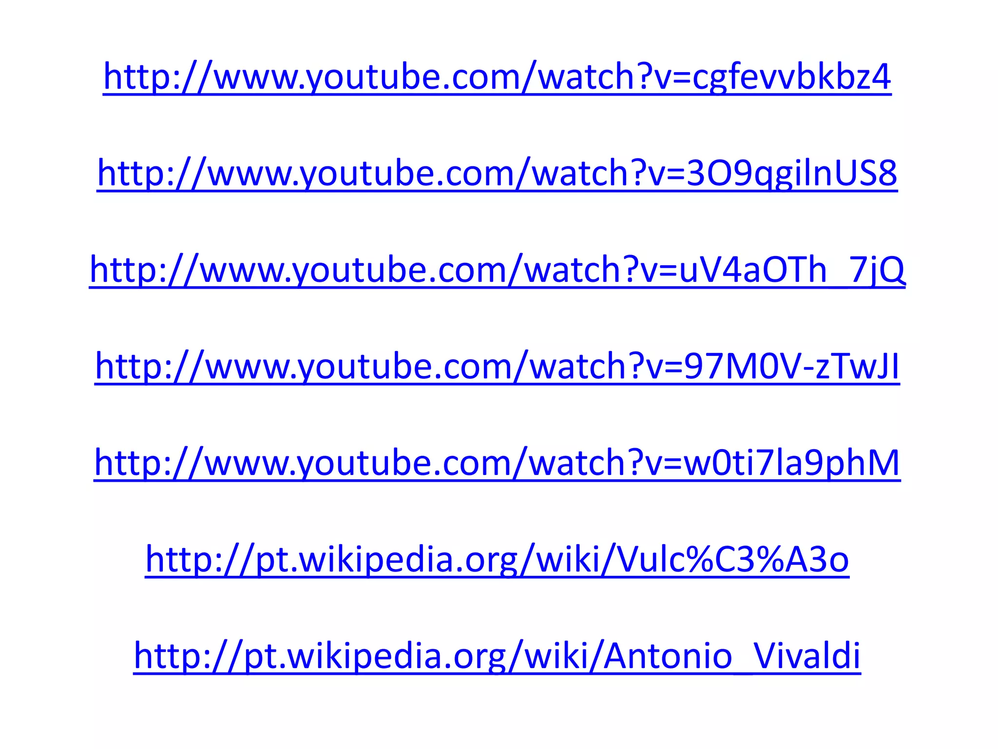 http://www.youtube.com/watch?v=cgfevvbkbz4
http://www.youtube.com/watch?v=3O9qgilnUS8
http://www.youtube.com/watch?v=uV4aOTh_7jQ
http://www.youtube.com/watch?v=97M0V-zTwJI
http://www.youtube.com/watch?v=w0ti7la9phM
http://pt.wikipedia.org/wiki/Vulc%C3%A3o
http://pt.wikipedia.org/wiki/Antonio_Vivaldi
 