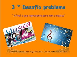 3 º Desafio problema
“ Afinal o que representa para mim a música”
Trabalho realizado por: Hugo Carvalho, Cláudia Pinto e André Paiva
 