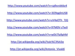 http://www.youtube.com/watch?v=cgfevvbkbz4
http://www.youtube.com/watch?v=3O9qgilnUS8
http://www.youtube.com/watch?v=uV4aOTh_7jQ
http://www.youtube.com/watch?v=97M0V-zTwJI
http://www.youtube.com/watch?v=w0ti7la9phM
http://pt.wikipedia.org/wiki/Vulc%C3%A3o
http://pt.wikipedia.org/wiki/Antonio_Vivaldi
 