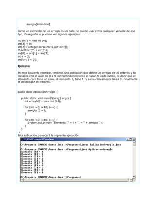 arreglo[subíndice]
Como un elemento de un arreglo es un dato, se puede usar como cualquier variable de ese
tipo; Enseguida se pueden ver algunos ejemplos:
int arr[] = new int [4];
arr[3] = 8;
arr[2]= Integer.parseInt(t1.getText());
t2.setText("" + arr[3]);
arr[0] = arr[1] + arr[2];
int k = 2;
arr[k+1] = 20;
Ejemplo:
En este siguiente ejemplo, tenemos una aplicación que define un arreglo de 10 enteros y los
inicializa con el valor de 0 a 9 correspondientemente el valor de cada índice, es decir que el
elemento cero tiene un cero, el elemento 1, tiene 1, y así sucesivamente hasta 9. Finalmente
se despliegan los valores.
public class AplicacionArreglo {
public static void main(String[] args) {
int arreglo[] = new int [10];
for (int i=0; i<10; i++) {
arreglo [i] = i;
}
for (int i=0; i<10; i++) {
System.out.println("Elemento [" + i + "] = " + arreglo[i]);
}
}
}
Esta aplicación provocará la siguiente ejecución:
 