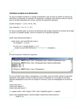 Inicializar arreglos en la declaración
En Java es posible inicializar un arreglo al declararlo; esto se hace sin definir el número de
elementos y colocando un operador de asignación y después entre llaves la lista de valores
para el arreglo separados por comas, veamos los siguientes ejemplos:
double arreglo[] = { 23.5, 54.22, 78};
char cadena[] = {‘a’, ‘b’, ‘c’, ‘d’};
En Java es posible saber el número de elementos del arreglo utilizando el nombre del arreglo
un punto y la palabra length, como se muestra en el siguiente ejemplo:
public class AplicacionArreglo1 {
public static void main(String[] args) {
int arreglo[] = {1,2,3};
for (int i=0; i<arreglo.length; i++) {
System.out.println("Elemento [" + i + "] = " + arreglo[i]);
}
}
}
El cual al ejecutar mostrará lo siguiente:
Es muy sencillo tomar datos y agregarlos a un arreglo, como lo puede mostrar la siguiente
aplicación, este applet, tomará un dato de texto y lo añadirá en un arreglo de números,
además desplegará lo que tiene el arreglo en memoria, para ser desplegado en el texto de
área.
import java.awt.*;
import java.applet.*;
import java.awt.event.*;
// <applet width="400" height="200" code="AppletArreglos1"></applet>
public class AppletArreglos1 extends Applet implements ActionListener{
Label l1, l2;
 