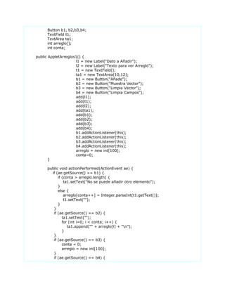 Button b1, b2,b3,b4;
TextField t1;
TextArea ta1;
int arreglo[];
int conta;
public AppletArreglos1() {
l1 = new Label("Dato a Añadir");
l2 = new Label("Texto para ver Arreglo");
t1 = new TextField();
ta1 = new TextArea(10,12);
b1 = new Button("Añade");
b2 = new Button("Muestra Vector");
b3 = new Button("Limpia Vector");
b4 = new Button("Limpia Campos");
add(l1);
add(t1);
add(l2);
add(ta1);
add(b1);
add(b2);
add(b3);
add(b4);
b1.addActionListener(this);
b2.addActionListener(this);
b3.addActionListener(this);
b4.addActionListener(this);
arreglo = new int[100];
conta=0;
}
public void actionPerformed(ActionEvent ae) {
if (ae.getSource() == b1) {
if (conta > arreglo.length) {
ta1.setText("No se puede añadir otro elemento");
}
else {
arreglo[conta++] = Integer.parseInt(t1.getText());
t1.setText("");
}
}
if (ae.getSource() == b2) {
ta1.setText("");
for (int i=0; i < conta; i++) {
ta1.append("" + arreglo[i] + "n");
}
}
if (ae.getSource() == b3) {
conta = 0;
arreglo = new int[100];
}
if (ae.getSource() == b4) {
 