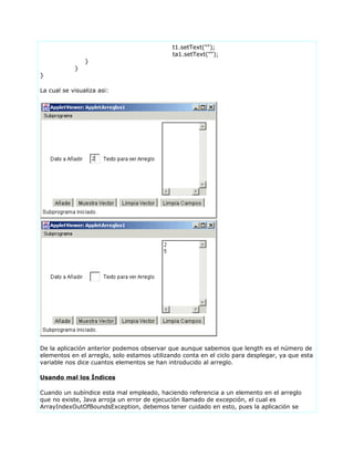 t1.setText("");
ta1.setText("");
}
}
}
La cual se visualiza asi:
De la aplicación anterior podemos observar que aunque sabemos que length es el número de
elementos en el arreglo, solo estamos utilizando conta en el ciclo para desplegar, ya que esta
variable nos dice cuantos elementos se han introducido al arreglo.
Usando mal los Índices
Cuando un subíndice esta mal empleado, haciendo referencia a un elemento en el arreglo
que no existe, Java arroja un error de ejecución llamado de excepción, el cual es
ArrayIndexOutOfBoundsException, debemos tener cuidado en esto, pues la aplicación se
 