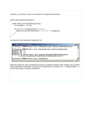 cancela y no continua, como se muestra en la siguiente aplicación:
public class AplicacionArreglo4 {
public static void main(String[] args) {
int arreglo[] = {1,2,3};
for (int i=0; i<arreglo.length+1; i++) {
System.out.println("Elemento [" + i + "] = " + arreglo[i]);
}
}
}
La ejecución que muestra la aplicación es:
Podemos observar como la aplicación alcanza a mostrar el último valor posible, pero cuando
hace referencia al elemento 3 (ya que en la aplicación la condición es i < arreglo.length + 1,
se sale del rango y arroja la excepción).
 