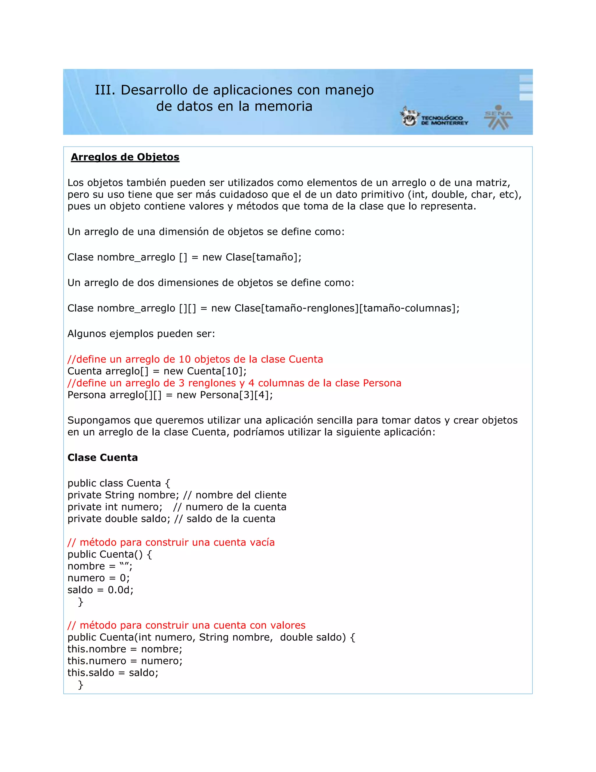 Arreglos de Objetos
Los objetos también pueden ser utilizados como elementos de un arreglo o de una matriz,
pero su uso tiene que ser más cuidadoso que el de un dato primitivo (int, double, char, etc),
pues un objeto contiene valores y métodos que toma de la clase que lo representa.
Un arreglo de una dimensión de objetos se define como:
Clase nombre_arreglo [] = new Clase[tamaño];
Un arreglo de dos dimensiones de objetos se define como:
Clase nombre_arreglo [][] = new Clase[tamaño-renglones][tamaño-columnas];
Algunos ejemplos pueden ser:
//define un arreglo de 10 objetos de la clase Cuenta
Cuenta arreglo[] = new Cuenta[10];
//define un arreglo de 3 renglones y 4 columnas de la clase Persona
Persona arreglo[][] = new Persona[3][4];
Supongamos que queremos utilizar una aplicación sencilla para tomar datos y crear objetos
en un arreglo de la clase Cuenta, podríamos utilizar la siguiente aplicación:
Clase Cuenta
public class Cuenta {
private String nombre; // nombre del cliente
private int numero; // numero de la cuenta
private double saldo; // saldo de la cuenta
// método para construir una cuenta vacía
public Cuenta() {
nombre = “”;
numero = 0;
saldo = 0.0d;
}
// método para construir una cuenta con valores
public Cuenta(int numero, String nombre, double saldo) {
this.nombre = nombre;
this.numero = numero;
this.saldo = saldo;
}
III. Desarrollo de aplicaciones con manejo
de datos en la memoria
 