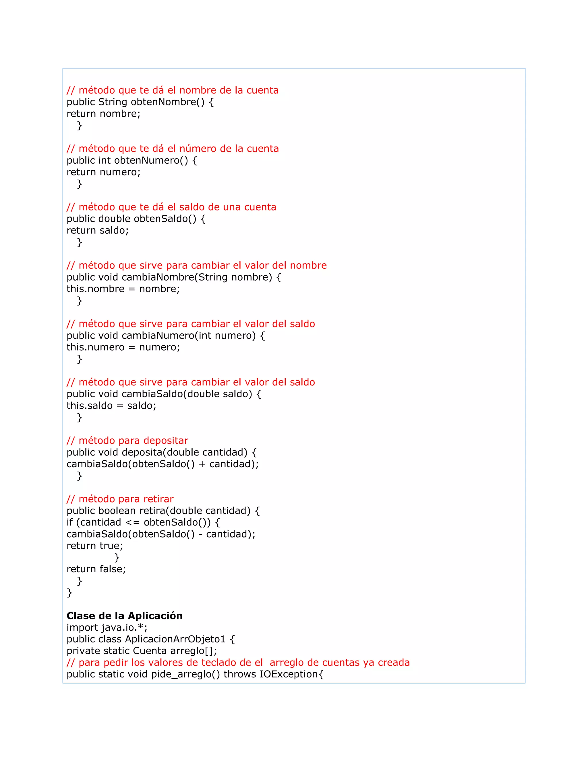 // método que te dá el nombre de la cuenta
public String obtenNombre() {
return nombre;
}
// método que te dá el número de la cuenta
public int obtenNumero() {
return numero;
}
// método que te dá el saldo de una cuenta
public double obtenSaldo() {
return saldo;
}
// método que sirve para cambiar el valor del nombre
public void cambiaNombre(String nombre) {
this.nombre = nombre;
}
// método que sirve para cambiar el valor del saldo
public void cambiaNumero(int numero) {
this.numero = numero;
}
// método que sirve para cambiar el valor del saldo
public void cambiaSaldo(double saldo) {
this.saldo = saldo;
}
// método para depositar
public void deposita(double cantidad) {
cambiaSaldo(obtenSaldo() + cantidad);
}
// método para retirar
public boolean retira(double cantidad) {
if (cantidad <= obtenSaldo()) {
cambiaSaldo(obtenSaldo() - cantidad);
return true;
}
return false;
}
}
Clase de la Aplicación
import java.io.*;
public class AplicacionArrObjeto1 {
private static Cuenta arreglo[];
// para pedir los valores de teclado de el arreglo de cuentas ya creada
public static void pide_arreglo() throws IOException{
 