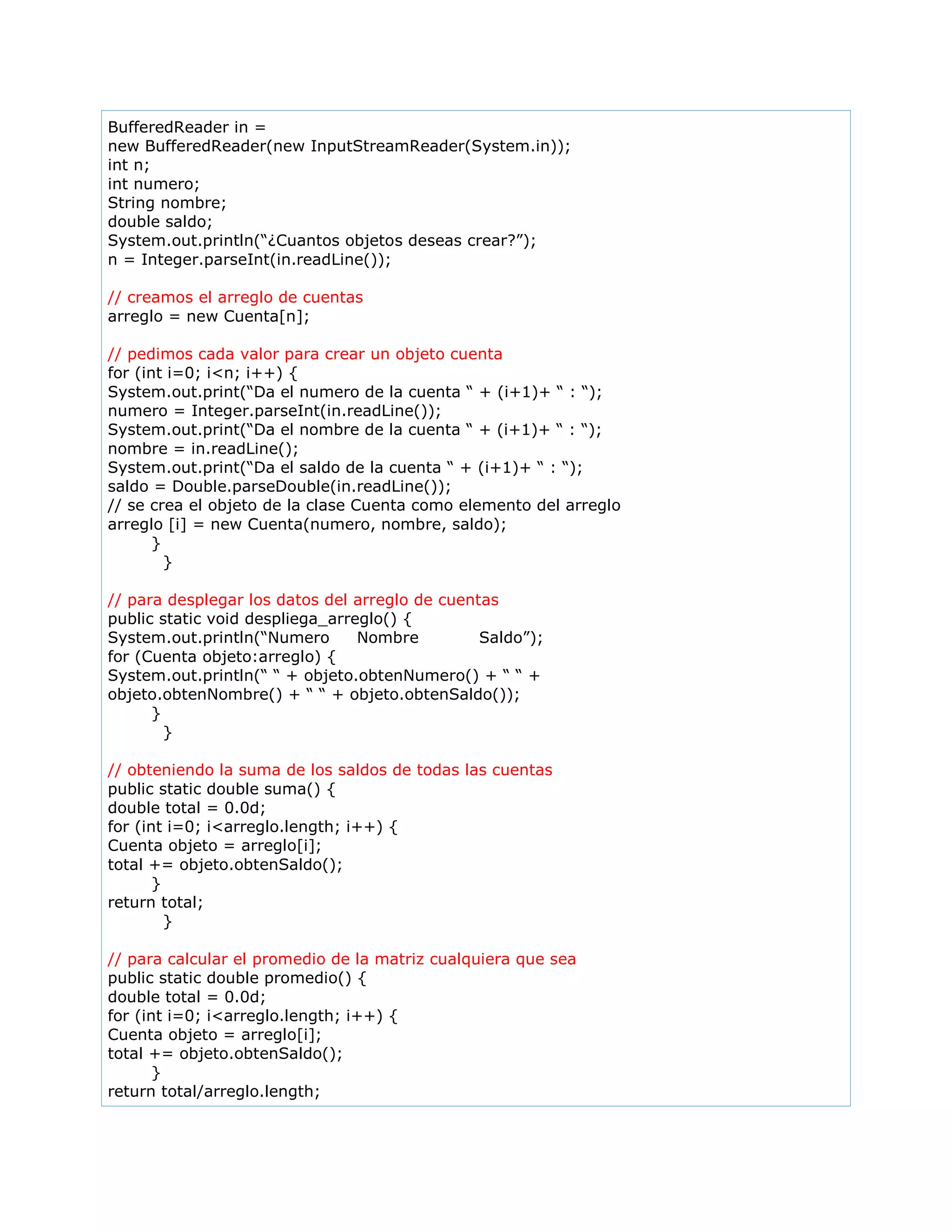 BufferedReader in =
new BufferedReader(new InputStreamReader(System.in));
int n;
int numero;
String nombre;
double saldo;
System.out.println(“¿Cuantos objetos deseas crear?”);
n = Integer.parseInt(in.readLine());
// creamos el arreglo de cuentas
arreglo = new Cuenta[n];
// pedimos cada valor para crear un objeto cuenta
for (int i=0; i<n; i++) {
System.out.print(“Da el numero de la cuenta “ + (i+1)+ “ : “);
numero = Integer.parseInt(in.readLine());
System.out.print(“Da el nombre de la cuenta “ + (i+1)+ “ : “);
nombre = in.readLine();
System.out.print(“Da el saldo de la cuenta “ + (i+1)+ “ : “);
saldo = Double.parseDouble(in.readLine());
// se crea el objeto de la clase Cuenta como elemento del arreglo
arreglo [i] = new Cuenta(numero, nombre, saldo);
}
}
// para desplegar los datos del arreglo de cuentas
public static void despliega_arreglo() {
System.out.println(“Numero Nombre Saldo”);
for (Cuenta objeto:arreglo) {
System.out.println(“ “ + objeto.obtenNumero() + “ “ +
objeto.obtenNombre() + “ “ + objeto.obtenSaldo());
}
}
// obteniendo la suma de los saldos de todas las cuentas
public static double suma() {
double total = 0.0d;
for (int i=0; i<arreglo.length; i++) {
Cuenta objeto = arreglo[i];
total += objeto.obtenSaldo();
}
return total;
}
// para calcular el promedio de la matriz cualquiera que sea
public static double promedio() {
double total = 0.0d;
for (int i=0; i<arreglo.length; i++) {
Cuenta objeto = arreglo[i];
total += objeto.obtenSaldo();
}
return total/arreglo.length;
 