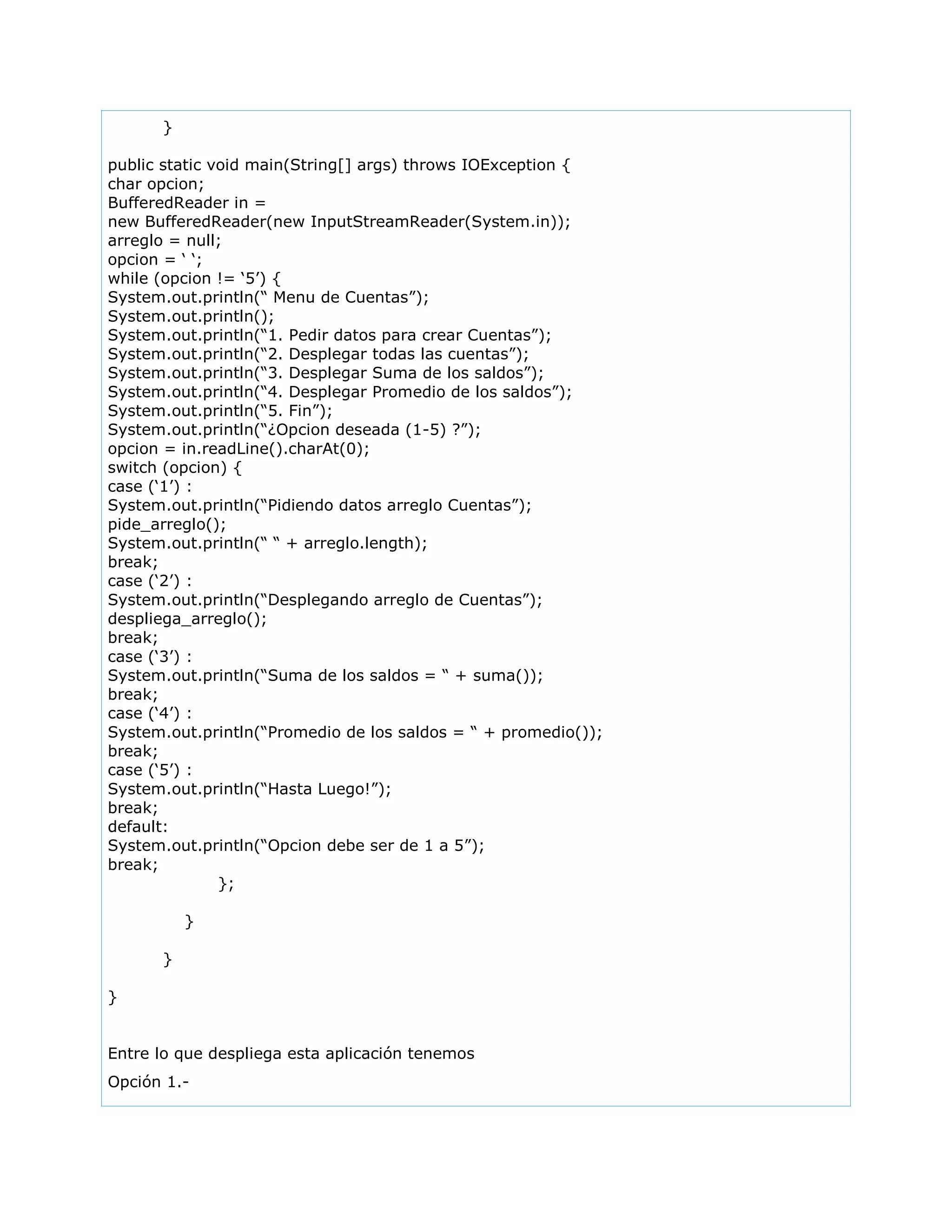 }
public static void main(String[] args) throws IOException {
char opcion;
BufferedReader in =
new BufferedReader(new InputStreamReader(System.in));
arreglo = null;
opcion = „ „;
while (opcion != „5‟) {
System.out.println(“ Menu de Cuentas”);
System.out.println();
System.out.println(“1. Pedir datos para crear Cuentas”);
System.out.println(“2. Desplegar todas las cuentas”);
System.out.println(“3. Desplegar Suma de los saldos”);
System.out.println(“4. Desplegar Promedio de los saldos”);
System.out.println(“5. Fin”);
System.out.println(“¿Opcion deseada (1-5) ?”);
opcion = in.readLine().charAt(0);
switch (opcion) {
case („1‟) :
System.out.println(“Pidiendo datos arreglo Cuentas”);
pide_arreglo();
System.out.println(“ “ + arreglo.length);
break;
case („2‟) :
System.out.println(“Desplegando arreglo de Cuentas”);
despliega_arreglo();
break;
case („3‟) :
System.out.println(“Suma de los saldos = “ + suma());
break;
case („4‟) :
System.out.println(“Promedio de los saldos = “ + promedio());
break;
case („5‟) :
System.out.println(“Hasta Luego!”);
break;
default:
System.out.println(“Opcion debe ser de 1 a 5”);
break;
};
}
}
}
Entre lo que despliega esta aplicación tenemos
Opción 1.-
 
