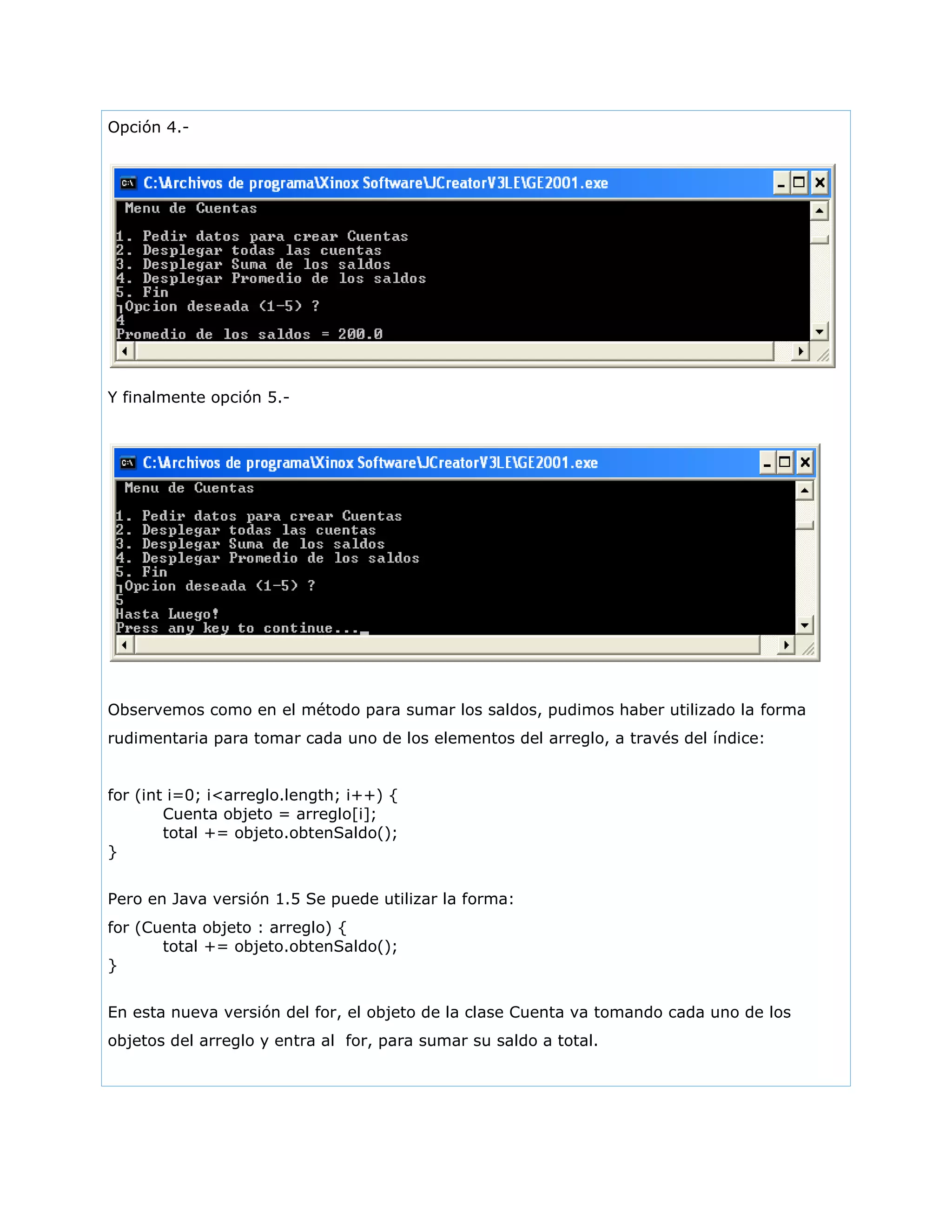 Opción 4.-
Y finalmente opción 5.-
Observemos como en el método para sumar los saldos, pudimos haber utilizado la forma
rudimentaria para tomar cada uno de los elementos del arreglo, a través del índice:
for (int i=0; i<arreglo.length; i++) {
Cuenta objeto = arreglo[i];
total += objeto.obtenSaldo();
}
Pero en Java versión 1.5 Se puede utilizar la forma:
for (Cuenta objeto : arreglo) {
total += objeto.obtenSaldo();
}
En esta nueva versión del for, el objeto de la clase Cuenta va tomando cada uno de los
objetos del arreglo y entra al for, para sumar su saldo a total.
 