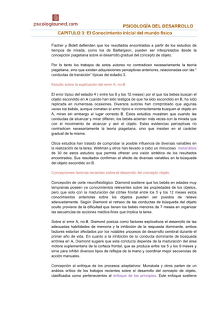                                             PSICOLOGÍA DEL DESARROLLO 
  CAPITULO 3: El Conocimiento inicial del mundo físico
Fischer y Bidell defienden que los resultados encontrados a partir de los estudios de
tiempos de mirada, como los de Baillargeon, pueden ser interpretados desde la
concepción piagetiana sobre el desarrollo gradual del concepto de objeto.
Por lo tanto los trabajos de estos autores no contradicen necesariamente la teoría
piagetiana, sino que existen adquisiciones perceptivas anteriores, relacionadas con las “
conductas de transición” típicas del estadio 3.
Estudio sobre la explicación del error A, no-B
El error típico del estadio 4 ( entre los 8 y los 12 meses) por el que los bebes buscan el
objeto escondido en A cuando han sido testigos de que ha sido escondido en B, ha sido
replicada en numerosas ocasiones. Diversos autores han comprobado que algunas
veces los bebés, aunque cometan el error típico e incorrectamente busquen el objeto en
A, miran sin embargo al lugar correcto B. Estos estudios muestran que cuando las
conductas de alcanzar y mirar difieren, los bebés aciertan más veces con la mirada que
con el movimiento de alcanzar y asir el objeto. Estas evidencias perceptivas no
contradicen necesariamente la teoría piagetiana, sino que insisten en el carácter
gradual de la misma.
Otros estudios han tratado de comprobar la posible influencia de diversas variables en
la realización de la tarea. Wellman y otros han llevado a cabo un minucioso metanálisis
de 30 de estos estudios que permite ofrecer una visión sintética de los resultados
encontrados. Sus resultados confirman el efecto de diversas variables en la búsqueda
del objeto escondido en B.
Concepciones teóricas recientes sobre el desarrollo del concepto objeto
Concepción de corte neurofisiológico: Diamond sostiene que los bebés en edades muy
tempranas poseen ya conocimientos relevantes sobre las propiedades de los objetos,
pero que solo con la maduración del córtex frontal entre los 5 y los 12 meses estos
conocimientos anteriores sobre los objetos pueden ser puestos de relieve
adecuadamente. Según Diamond el retraso de las conductas de búsqueda del objeto
oculto proviene de la dificultad que tienen los bebés menores de 7 meses en organizar
las secuencias de acciones medios-fines que implica la tarea.
Sobre el error A, no-B, Diamond postula como factores explicativos el desarrollo de las
adecuadas habilidades de memoria y la inhibición de la respuesta dominante, ambos
factores estarían afectados por los notables procesos de desarrollo cerebral durante el
primer año de vida. En cuanto a la inhibición de la conducta dominante de búsqueda
errónea en A, Diamond sugiere que esta conducta depende de la maduración del área
motora suplementaria de la corteza frontal, que se produce entre los 5 y los 9 meses y
sirve para inhibir diversos tipos de reflejos de la mano y coordinar mejor secuencias de
acción manuales.
Concepción al enfoque de los procesos adaptativos: Munakata y otros parten de un
análisis crítico de los trabajos recientes sobre el desarrollo del concepto de objeto,
clasificados como pertenecientes al enfoque de los principios. Este enfoque sostiene
 