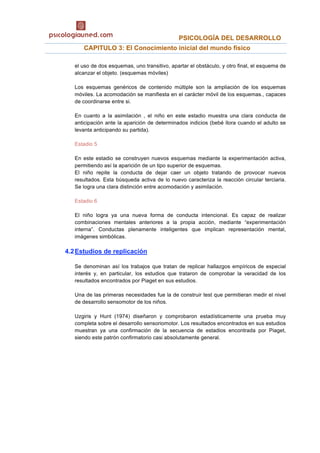                                             PSICOLOGÍA DEL DESARROLLO 
  CAPITULO 3: El Conocimiento inicial del mundo físico
el uso de dos esquemas, uno transitivo, apartar el obstáculo, y otro final, el esquema de
alcanzar el objeto. (esquemas móviles)
Los esquemas genéricos de contenido múltiple son la ampliación de los esquemas
móviles. La acomodación se manifiesta en el carácter móvil de los esquemas., capaces
de coordinarse entre si.
En cuanto a la asimilación , el niño en este estadio muestra una clara conducta de
anticipación ante la aparición de determinados indicios (bebé llora cuando el adulto se
levanta anticipando su partida).
Estadio 5
En este estadio se construyen nuevos esquemas mediante la experimentación activa,
permitiendo así la aparición de un tipo superior de esquemas.
El niño repite la conducta de dejar caer un objeto tratando de provocar nuevos
resultados. Esta búsqueda activa de lo nuevo caracteriza la reacción circular terciaria.
Se logra una clara distinción entre acomodación y asimilación.
Estadio 6
El niño logra ya una nueva forma de conducta intencional. Es capaz de realizar
combinaciones mentales anteriores a la propia acción, mediante “experimentación
interna”. Conductas plenamente inteligentes que implican representación mental,
imágenes simbólicas.
4.2Estudios de replicación
Se denominan así los trabajos que tratan de replicar hallazgos empíricos de especial
interés y, en particular, los estudios que trataron de comprobar la veracidad de los
resultados encontrados por Piaget en sus estudios.
Una de las primeras necesidades fue la de construir test que permitieran medir el nivel
de desarrollo sensomotor de los niños.
Uzgiris y Hunt (1974) diseñaron y comprobaron estadísticamente una prueba muy
completa sobre el desarrollo sensoriomotor. Los resultados encontrados en sus estudios
muestran ya una confirmación de la secuencia de estadios encontrada por Piaget,
siendo este patrón confirmatorio casi absolutamente general.
 