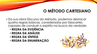O MÉTODO CARTESIANO
• Da sua obra Discurso do Método, podemos destacar
quatro regras básicas, consideradas por Descartes
capazes de conduzir o espírito na busca da verdade:
• REGRA DA EVIDÊNCIA
• REGRA DA ANÁLISE
• REGRA DA SÍNTESE
• REGRA DA ENUMERAÇÃO
 