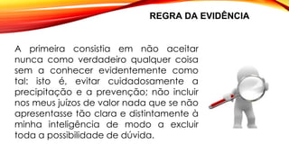 REGRA DA EVIDÊNCIA
A primeira consistia em não aceitar
nunca como verdadeiro qualquer coisa
sem a conhecer evidentemente como
tal: isto é, evitar cuidadosamente a
precipitação e a prevenção; não incluir
nos meus juízos de valor nada que se não
apresentasse tão clara e distintamente à
minha inteligência de modo a excluir
toda a possibilidade de dúvida.
 