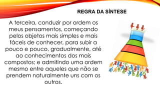 REGRA DA SÍNTESE
A terceira, conduzir por ordem os
meus pensamentos, começando
pelos objetos mais simples e mais
fáceis de conhecer, para subir a
pouco e pouco, gradualmente, até
ao conhecimentos dos mais
compostos; e admitindo uma ordem
mesmo entre aqueles que não se
prendem naturalmente uns com os
outros.
 