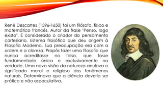 René Descartes (1596-1650) foi um filósofo, físico e
matemático francês. Autor da frase "Penso, logo
existo". É considerado o criador do pensamento
cartesiano, sistema filosófico que deu origem à
Filosofia Moderna. Sua preocupação era com a
ordem e a clareza. Propôs fazer uma filosofia que
nunca acreditasse no falso, que fosse
fundamentada única e exclusivamente na
verdade. Uma nova visão da natureza anulava o
significado moral e religioso dos fenômenos
naturais. Determinava que a ciência deveria ser
prática e não especulativa.
 