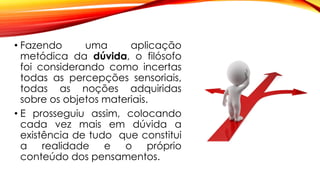• Fazendo uma aplicação
metódica da dúvida, o filósofo
foi considerando como incertas
todas as percepções sensoriais,
todas as noções adquiridas
sobre os objetos materiais.
• E prosseguiu assim, colocando
cada vez mais em dúvida a
existência de tudo que constitui
a realidade e o próprio
conteúdo dos pensamentos.
 