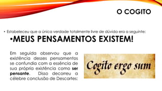 O COGITO
• Estabeleceu que a única verdade totalmente livre de dúvida era a seguinte:
•MEUS PENSAMENTOS EXISTEM!
Em seguida observou que a
existência desses pensamentos
se confundia com a essência de
sua própria existência como ser
pensante. Disso decorreu a
célebre conclusão de Descartes:
 