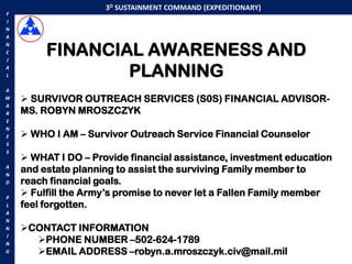 3D SUSTAINMENT COMMAND (EXPEDITIONARY)
F
I
N
A


         FINANCIAL AWARENESS AND
N
C
I
A
L                PLANNING
A
W    SURVIVOR OUTREACH SERVICES (S0S) FINANCIAL ADVISOR-
A
R   MS. ROBYN MROSZCZYK
E
N
E    WHO I AM – Survivor Outreach Service Financial Counselor
S
S
     WHAT I DO – Provide financial assistance, investment education
A
N
    and estate planning to assist the surviving Family member to
D   reach financial goals.
P
     Fulfill the Army‟s promise to never let a Fallen Family member
L   feel forgotten.
A
N
N   CONTACT INFORMATION
      PHONE NUMBER –502-624-1789
I
N
G     EMAIL ADDRESS –robyn.a.mroszczyk.civ@mail.mil
 