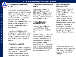 3D SUSTAINMENT COMMAND (EXPEDITIONARY)
    Combat Zone Tax Exclusion             Hardship Duty Pay-Location       Basic Allowance for
    (CZTE)                                 (HDP-L)                           Subsistence (BAS)
                                           • All soldiers assigned to        • If you received Standard
    • Exemption from federal income                                          BAS, your BAS should not
                                           OEF/OIF AORs may receive
    taxes continues through the last day                                     have changed for the period
                                           $50, $100 or $150 per month
P   of the month of departure from the                                       of deployment.
                                           depending on the deployed
A   designated area. Withhold of taxes
                                           location.. Entitlement shows      •If you are designated as
Y   will resume on the 1st day of the
                                           as “SAVE PAY” on LES.             Essential Station Messing
    following month. IF TAX
A                                                                            (Meal Card Holder), your
    WITHHOLDING DOES NOT START IN          Family Separation
N                                                                            meal deductions should have
    MONTH FOLLOWING RETURN                 Allowance (FSA-II)
D                                                                            stopped for the period of
    CONTACT SERVICING FINANCE              • Current rate is $250 per        deployment. When you
A   IMMEDIATELY!                           month ($8.33 per day).            return to home station meal
L
                                           Allowance shows as FSH on         deductions will resume
L   • Soldiers have 180 days after         LES.
O
                                                                             effective the date of return.
    redeployment to file federal income
W   taxes. Write “OEF/OIF from (start      •Entitlement to FSA stops the
A
    date) to (end date)” at the top of     day prior to arrival at home
N
C
    your return to avoid a late fee or     station or if a soldier and all
E   penalty.                               dependents are together 30
S                                          days or longer during
    Hostile Fire Pay (HFP)                deployment. IF FSH DOES NOT
                                           STOP IN MONTH FOLLOWING           Question**Contact your
    • Entitlement to HFP $225.00stops      RETURN CONTACT SERVICING          supporting finance unit, unit
    the day you depart the designated      FINANCE IMMEDIATELY!              PAC, or call Ft. Knox DMPO
    area. CONTACT SERVICING                                                  Customer Service. @502-
    FINANCE IMMEDIATELY!IF HFP                                               624-6046.
    DOSENT’S STOP UPON RETURN.
 