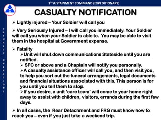3D SUSTAINMENT COMMAND (EXPEDITIONARY)


               CASUALTY NOTIFICATION
     Lightly injured – Your Soldier will call you
C
A    Very Seriously Injured – I will call you immediately. Your Soldier
S   will call you when your Soldier is able to. You may be able to visit
U
A   them in the hospital at Government expense.
L
T    Fatality
Y
       Unit will shut down communications Stateside until you are
O      notified.
        SFC or above and a Chaplain will notify you personally.
P
E
R      A casualty assistance officer will call you, and then visit you,
A
T      to help you sort out the funeral arrangements, legal documents
I      and financial situations associated with this. This person is for
O
N      you until you tell them to stop.
S      If you desire, a unit „care team‟ will come to your home right
       away to assist with children, visitors, errands during the first few
       days.
     In all cases, the Rear Detachment and FRG must know how to
    reach you – even if you just take a weekend trip.
 