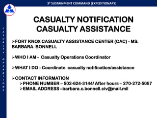 3D SUSTAINMENT COMMAND (EXPEDITIONARY)




             CASUALTY NOTIFICATION
C
A             CASUALTY ASSISTANCE
S
U
A   FORT KNOX CASUALTY ASSISTANCE CENTER (CAC) - MS.
L
T
    BARBARA BONNELL
Y

O
    WHO I AM - Casualty Operations Coordinator
P

    WHAT I DO - Coordinate casualty notification/assistance
E
R
A
T
I   CONTACT INFORMATION
O     PHONE NUMBER – 502-624-3144/ After hours – 270-272-5057
N
S     EMAIL ADDRESS –barbara.c.bonnell.civ@mail.mil
 
