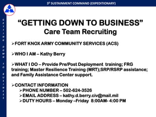 3D SUSTAINMENT COMMAND (EXPEDITIONARY)




      “GETTING DOWN TO BUSINESS”
G
E
T
T
I                  Care Team Recruiting
N
G
    FORT KNOX ARMY COMMUNITY SERVICES (ACS)
D
O
W   WHO I AM – Kathy Berry
N

T   WHAT I DO – Provide Pre/Post Deployment training; FRG
O
    training; Master Resilience Training (MRT);SRP/RSRP assistance;
B
U
    and Family Assistance Center support.
S
I
N
    CONTACT INFORMATION
E     PHONE NUMBER – 502-624-3526
S
S
      EMAIL ADDRESS – kathy.d.berry.civ@mail.mil
      DUTY HOURS – Monday –Friday 8:00AM- 4:00 PM
 