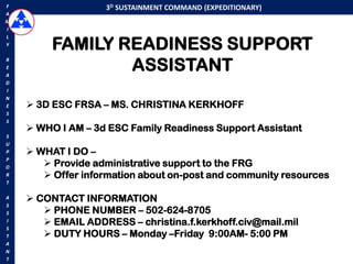 F                  3D SUSTAINMENT COMMAND (EXPEDITIONARY)
A
M
I


         FAMILY READINESS SUPPORT
L
Y



                 ASSISTANT
R
E
A
D
I
N
E    3D ESC FRSA – MS. CHRISTINA KERKHOFF
S
S
     WHO I AM – 3d ESC Family Readiness Support Assistant
S
U
P    WHAT I DO –
P
O       Provide administrative support to the FRG
R       Offer information about on-post and community resources
T

A    CONTACT INFORMATION
S
S       PHONE NUMBER – 502-624-8705
I       EMAIL ADDRESS – christina.f.kerkhoff.civ@mail.mil
S
T       DUTY HOURS – Monday –Friday 9:00AM- 5:00 PM
A
N
T
 